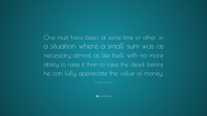 Christian N. Bovee Quote: “One must have been, at some time or other, in a situation where a small sum was as necessary almost as life itself, with no more ability to raise it than to raise the dead, before he can fully appreciate the value of money.”