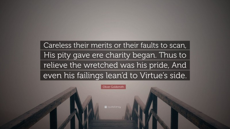 Oliver Goldsmith Quote: “Careless their merits or their faults to scan, His pity gave ere charity began. Thus to relieve the wretched was his pride, And even his failings lean’d to Virtue’s side.”