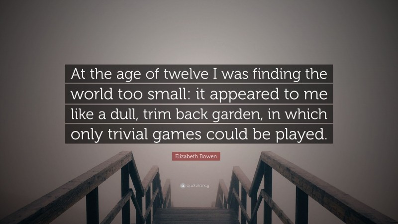 Elizabeth Bowen Quote: “At the age of twelve I was finding the world too small: it appeared to me like a dull, trim back garden, in which only trivial games could be played.”