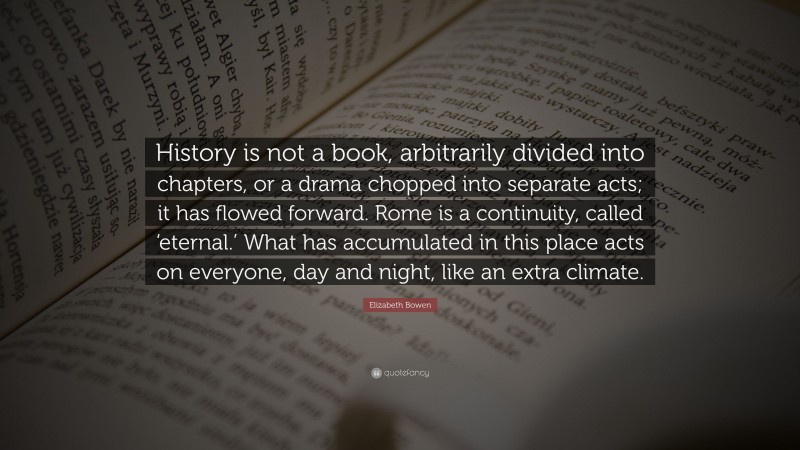 Elizabeth Bowen Quote: “History is not a book, arbitrarily divided into chapters, or a drama chopped into separate acts; it has flowed forward. Rome is a continuity, called ‘eternal.’ What has accumulated in this place acts on everyone, day and night, like an extra climate.”