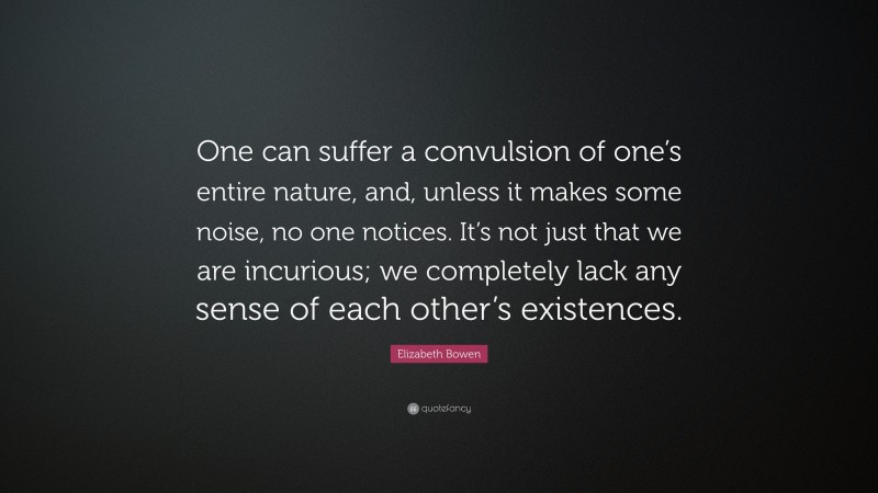 Elizabeth Bowen Quote: “One can suffer a convulsion of one’s entire nature, and, unless it makes some noise, no one notices. It’s not just that we are incurious; we completely lack any sense of each other’s existences.”