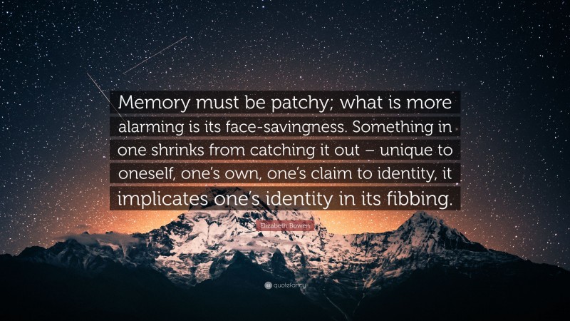Elizabeth Bowen Quote: “Memory must be patchy; what is more alarming is its face-savingness. Something in one shrinks from catching it out – unique to oneself, one’s own, one’s claim to identity, it implicates one’s identity in its fibbing.”