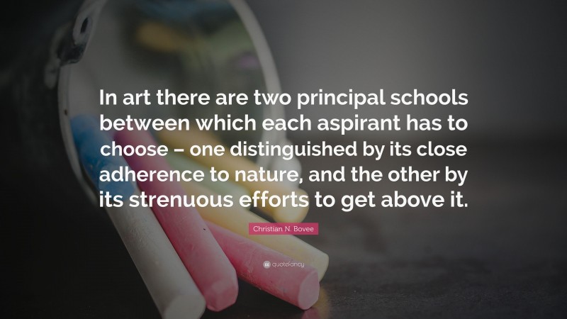 Christian N. Bovee Quote: “In art there are two principal schools between which each aspirant has to choose – one distinguished by its close adherence to nature, and the other by its strenuous efforts to get above it.”