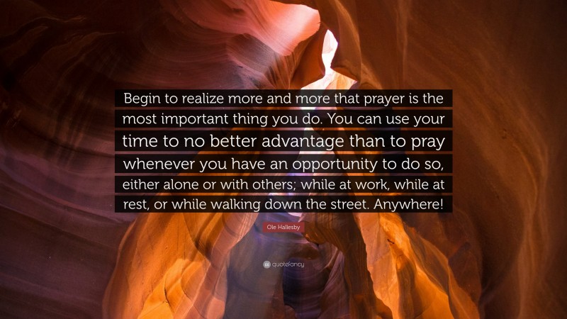 Ole Hallesby Quote: “Begin to realize more and more that prayer is the most important thing you do. You can use your time to no better advantage than to pray whenever you have an opportunity to do so, either alone or with others; while at work, while at rest, or while walking down the street. Anywhere!”