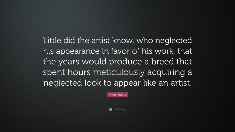 Vanna Bonta Quote: “Little did the artist know, who neglected his appearance in favor of his work, that the years would produce a breed that spent hours meticulously acquiring a neglected look to appear like an artist.”