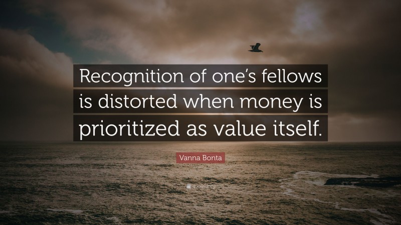 Vanna Bonta Quote: “Recognition of one’s fellows is distorted when money is prioritized as value itself.”