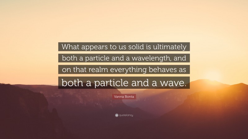 Vanna Bonta Quote: “What appears to us solid is ultimately both a particle and a wavelength, and on that realm everything behaves as both a particle and a wave.”