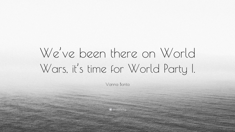 Vanna Bonta Quote: “We’ve been there on World Wars, it’s time for World Party I.”