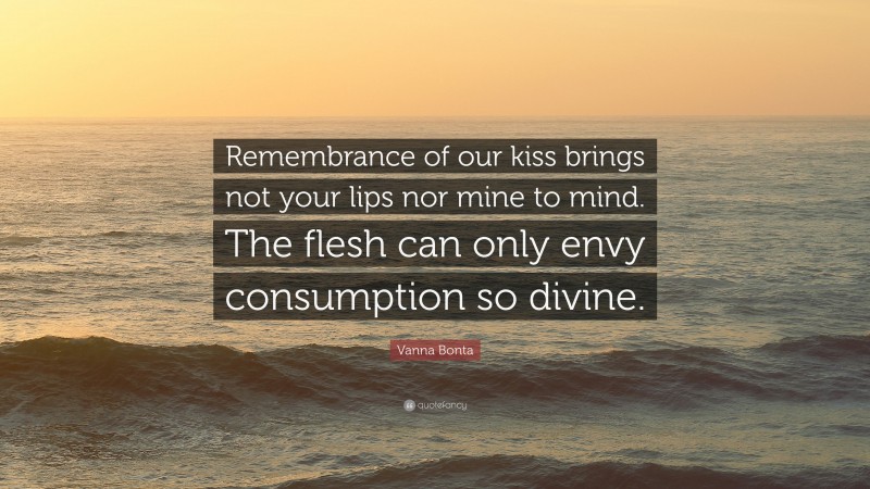 Vanna Bonta Quote: “Remembrance of our kiss brings not your lips nor mine to mind. The flesh can only envy consumption so divine.”