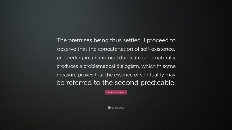 Oliver Goldsmith Quote: “The premises being thus settled, I proceed to observe that the concatenation of self-existence, proceeding in a reciprocal duplicate ratio, naturally produces a problematical dialogism, which in some measure proves that the essence of spirituality may be referred to the second predicable.”