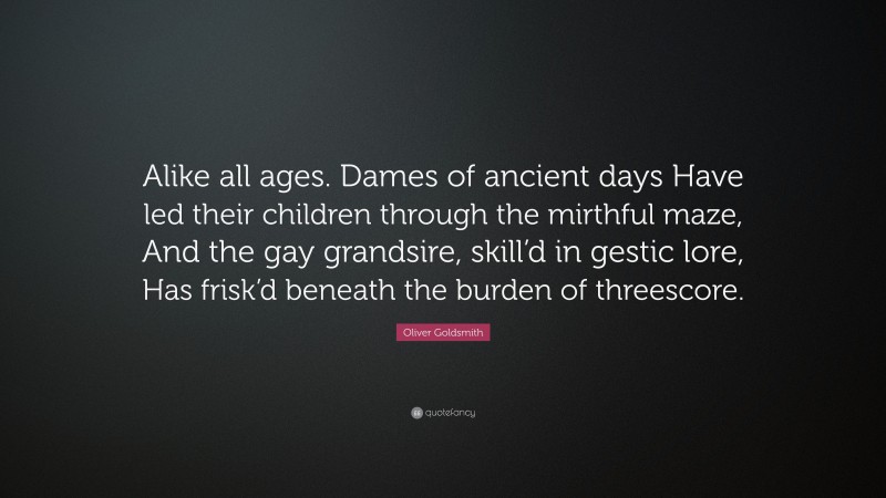 Oliver Goldsmith Quote: “Alike all ages. Dames of ancient days Have led their children through the mirthful maze, And the gay grandsire, skill’d in gestic lore, Has frisk’d beneath the burden of threescore.”