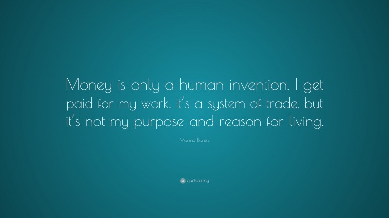 Vanna Bonta Quote: “Money is only a human invention. I get paid for my work, it’s a system of trade, but it’s not my purpose and reason for living.”