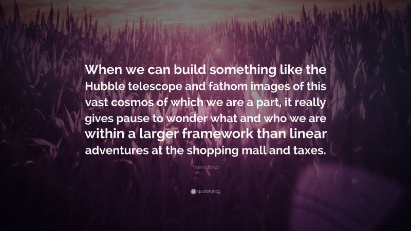 Vanna Bonta Quote: “When we can build something like the Hubble telescope and fathom images of this vast cosmos of which we are a part, it really gives pause to wonder what and who we are within a larger framework than linear adventures at the shopping mall and taxes.”