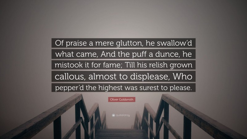 Oliver Goldsmith Quote: “Of praise a mere glutton, he swallow’d what came, And the puff a dunce, he mistook it for fame; Till his relish grown callous, almost to displease, Who pepper’d the highest was surest to please.”
