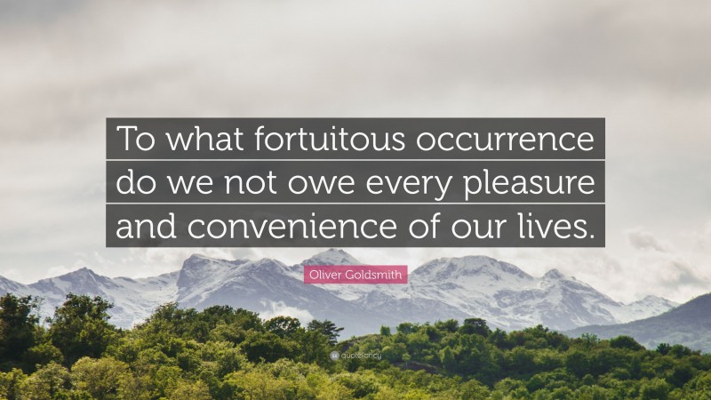 Oliver Goldsmith Quote: “To what fortuitous occurrence do we not owe every pleasure and convenience of our lives.”