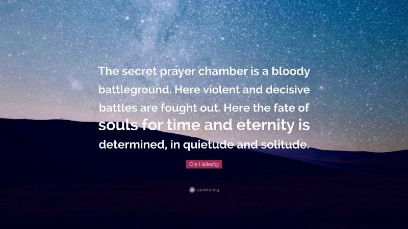 Ole Hallesby Quote: “The secret prayer chamber is a bloody battleground. Here violent and decisive battles are fought out. Here the fate of souls for time and eternity is determined, in quietude and solitude.”