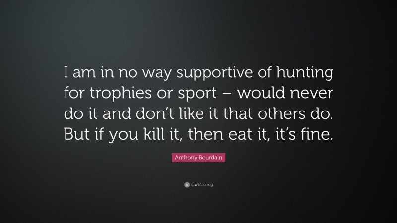 Anthony Bourdain Quote: “I am in no way supportive of hunting for trophies or sport – would never do it and don’t like it that others do. But if you kill it, then eat it, it’s fine.”