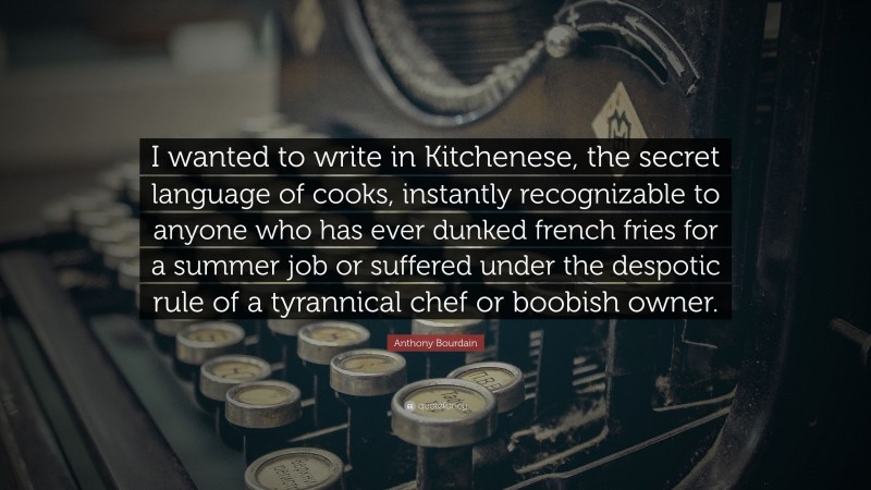 Anthony Bourdain Quote: “I wanted to write in Kitchenese, the secret language of cooks, instantly recognizable to anyone who has ever dunked french fries for a summer job or suffered under the despotic rule of a tyrannical chef or boobish owner.”