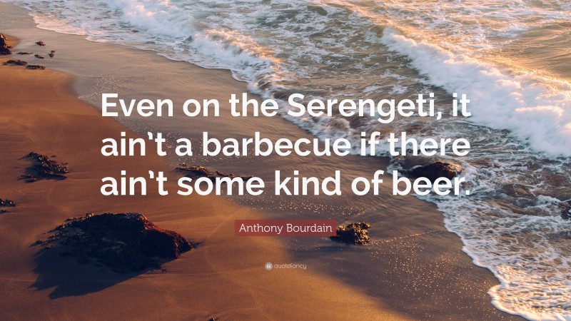 Anthony Bourdain Quote: “Even on the Serengeti, it ain’t a barbecue if there ain’t some kind of beer.”