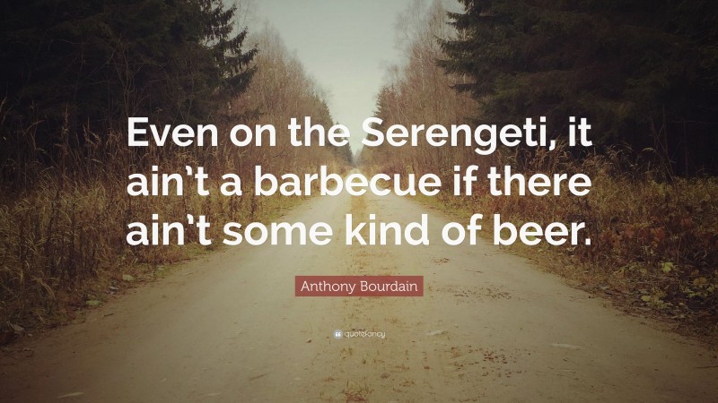 Anthony Bourdain Quote: “Even on the Serengeti, it ain’t a barbecue if there ain’t some kind of beer.”