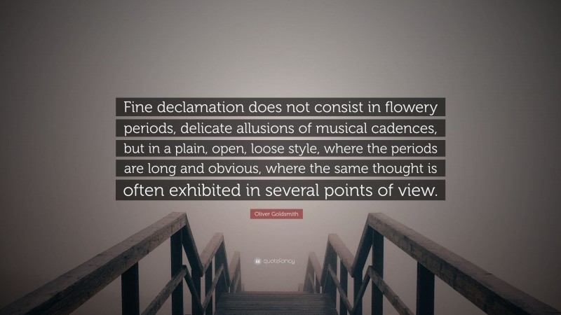 Oliver Goldsmith Quote: “Fine declamation does not consist in flowery periods, delicate allusions of musical cadences, but in a plain, open, loose style, where the periods are long and obvious, where the same thought is often exhibited in several points of view.”