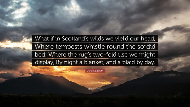 Oliver Goldsmith Quote: “What if in Scotland’s wilds we viel’d our head, Where tempests whistle round the sordid bed; Where the rug’s two-fold use we might display, By night a blanket, and a plaid by day.”