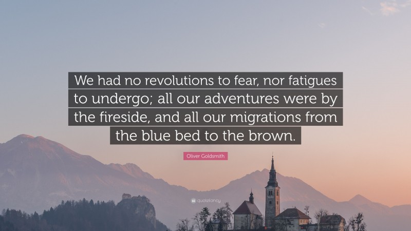 Oliver Goldsmith Quote: “We had no revolutions to fear, nor fatigues to undergo; all our adventures were by the fireside, and all our migrations from the blue bed to the brown.”
