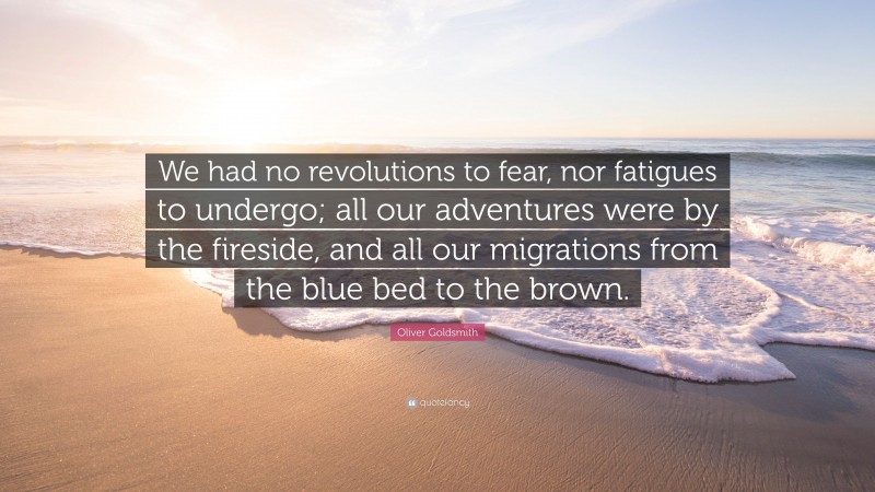 Oliver Goldsmith Quote: “We had no revolutions to fear, nor fatigues to undergo; all our adventures were by the fireside, and all our migrations from the blue bed to the brown.”