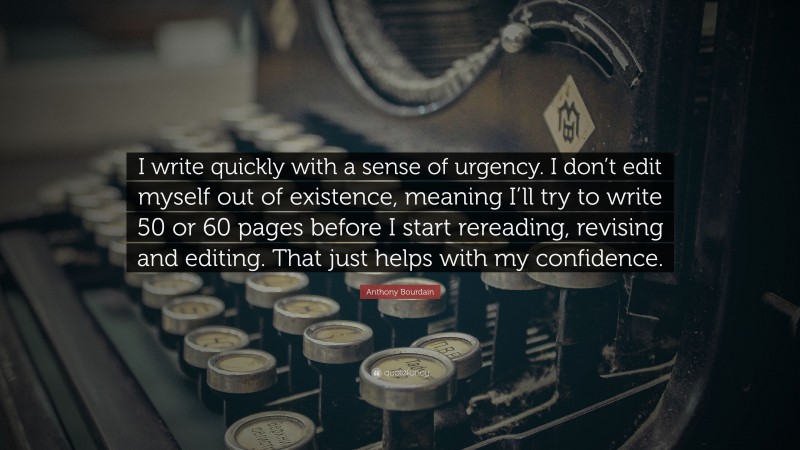 Anthony Bourdain Quote: “I write quickly with a sense of urgency. I don’t edit myself out of existence, meaning I’ll try to write 50 or 60 pages before I start rereading, revising and editing. That just helps with my confidence.”