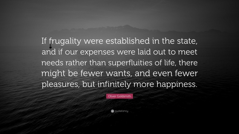 Oliver Goldsmith Quote: “If frugality were established in the state, and if our expenses were laid out to meet needs rather than superfluities of life, there might be fewer wants, and even fewer pleasures, but infinitely more happiness.”