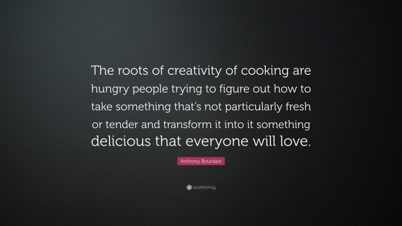 Anthony Bourdain Quote: “The roots of creativity of cooking are hungry people trying to figure out how to take something that’s not particularly fresh or tender and transform it into it something delicious that everyone will love.”