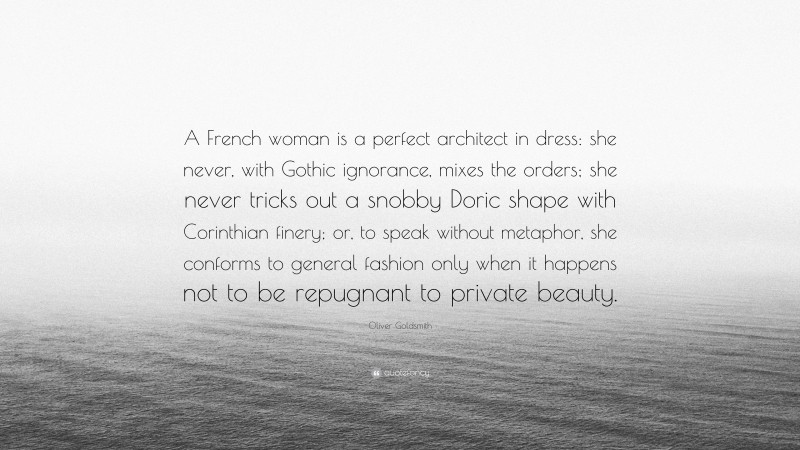 Oliver Goldsmith Quote: “A French woman is a perfect architect in dress: she never, with Gothic ignorance, mixes the orders; she never tricks out a snobby Doric shape with Corinthian finery; or, to speak without metaphor, she conforms to general fashion only when it happens not to be repugnant to private beauty.”