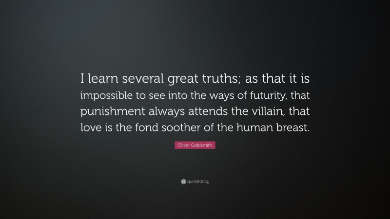 Oliver Goldsmith Quote: “I learn several great truths; as that it is impossible to see into the ways of futurity, that punishment always attends the villain, that love is the fond soother of the human breast.”