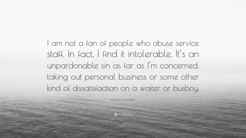 Anthony Bourdain Quote: “I am not a fan of people who abuse service staff. In fact, I find it intolerable. It’s an unpardonable sin as far as I’m concerned, taking out personal business or some other kind of dissatisfaction on a waiter or busboy.”