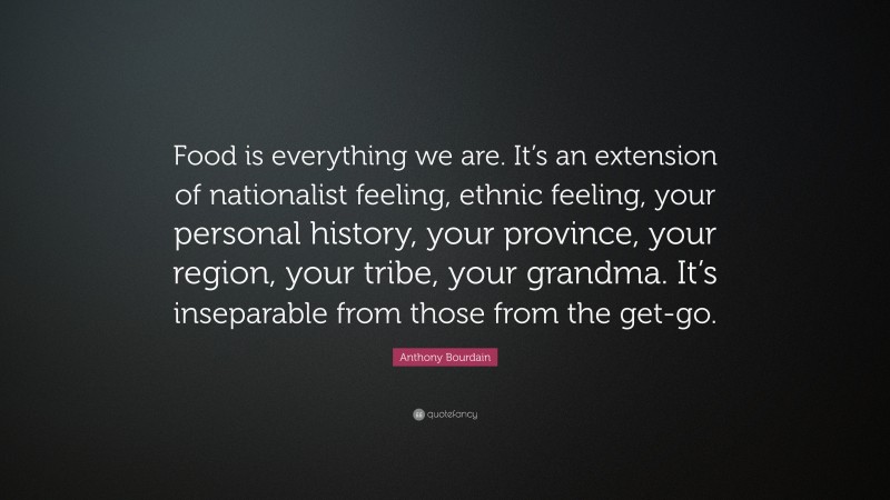 Anthony Bourdain Quote: “Food is everything we are. It’s an extension of nationalist feeling, ethnic feeling, your personal history, your province, your region, your tribe, your grandma. It’s inseparable from those from the get-go.”