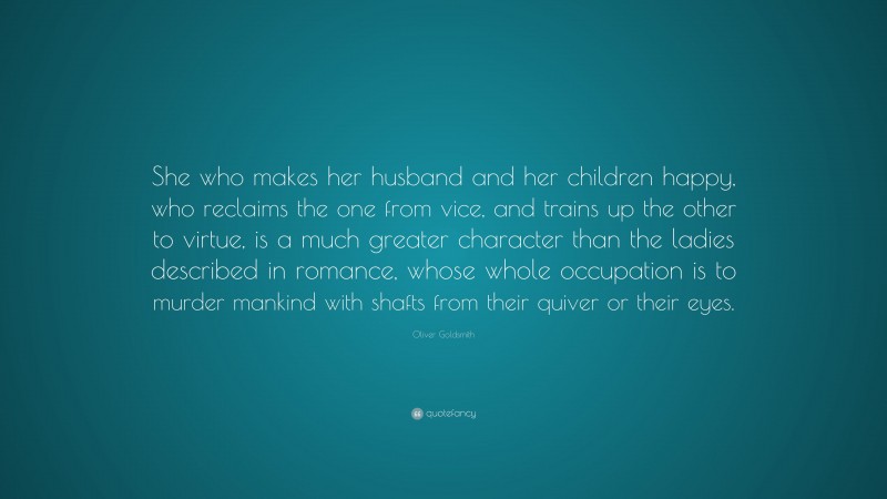 Oliver Goldsmith Quote: “She who makes her husband and her children happy, who reclaims the one from vice, and trains up the other to virtue, is a much greater character than the ladies described in romance, whose whole occupation is to murder mankind with shafts from their quiver or their eyes.”