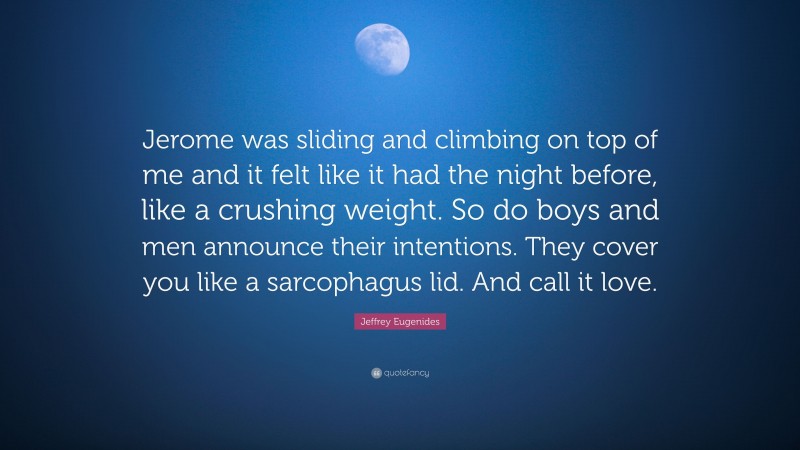 Jeffrey Eugenides Quote: “Jerome was sliding and climbing on top of me and it felt like it had the night before, like a crushing weight. So do boys and men announce their intentions. They cover you like a sarcophagus lid. And call it love.”