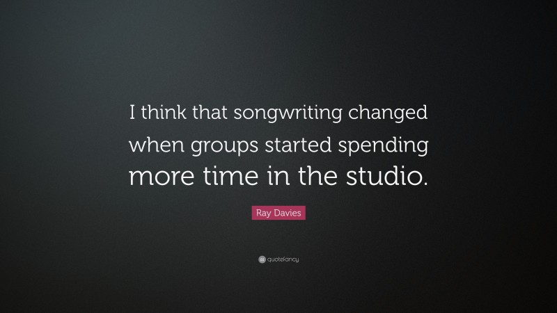 Ray Davies Quote: “I think that songwriting changed when groups started spending more time in the studio.”