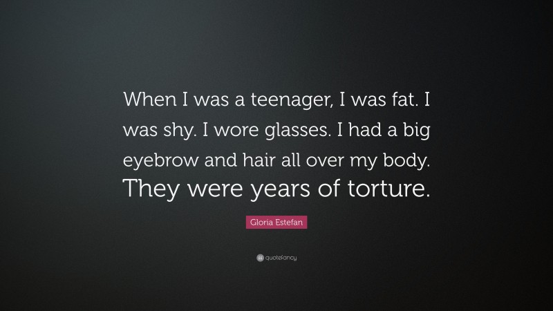 Gloria Estefan Quote: “When I was a teenager, I was fat. I was shy. I wore glasses. I had a big eyebrow and hair all over my body. They were years of torture.”