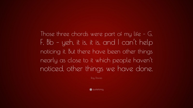 Ray Davies Quote: “Those three chords were part of my life – G, F, Bb – yeh, it is, it is, and I can’t help noticing it. But there have been other things nearly as close to it which people haven’t noticed, other things we have done.”