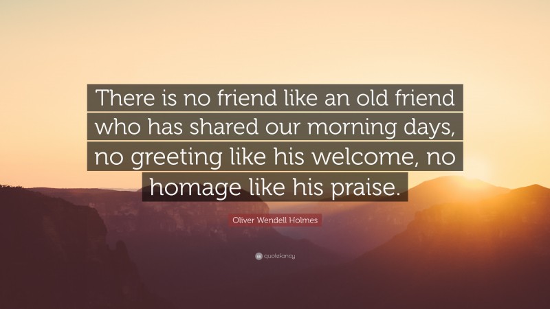 Oliver Wendell Holmes Quote: “There is no friend like an old friend who has shared our morning days, no greeting like his welcome, no homage like his praise.”