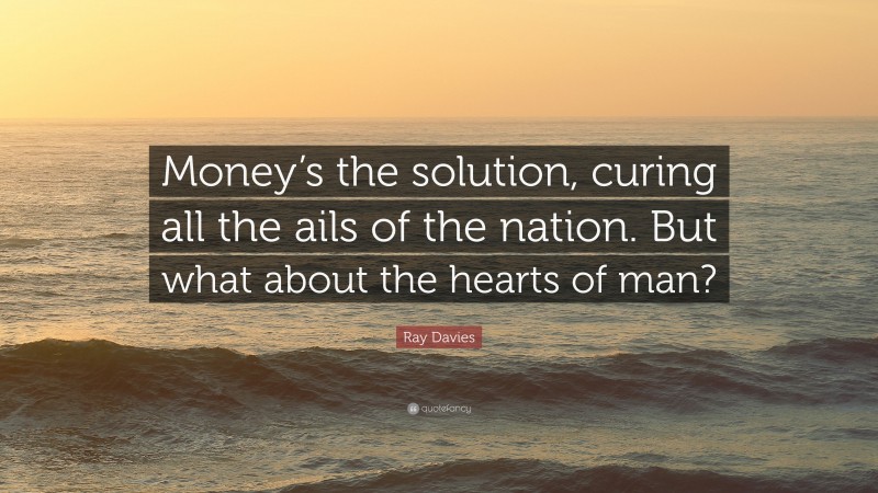 Ray Davies Quote: “Money’s the solution, curing all the ails of the nation. But what about the hearts of man?”