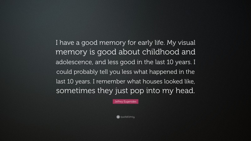 Jeffrey Eugenides Quote: “I have a good memory for early life. My visual memory is good about childhood and adolescence, and less good in the last 10 years. I could probably tell you less what happened in the last 10 years. I remember what houses looked like, sometimes they just pop into my head.”
