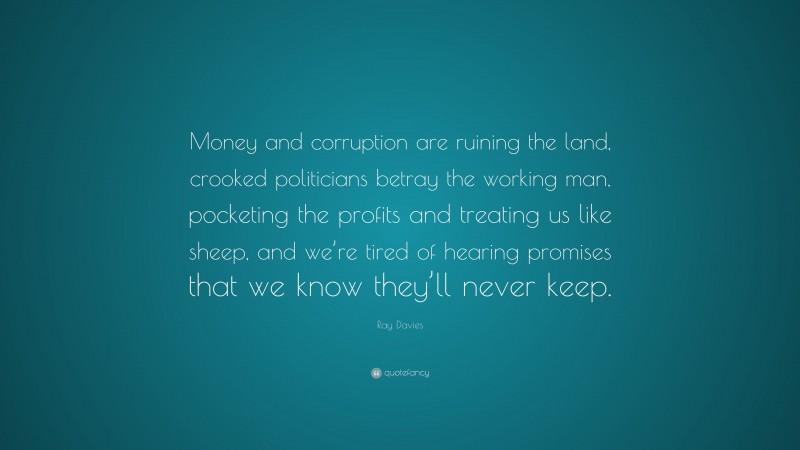 Ray Davies Quote: “Money and corruption are ruining the land, crooked politicians betray the working man, pocketing the profits and treating us like sheep, and we’re tired of hearing promises that we know they’ll never keep.”