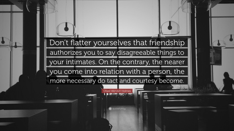 Oliver Wendell Holmes Quote: “Don’t flatter yourselves that friendship authorizes you to say disagreeable things to your intimates. On the contrary, the nearer you come into relation with a person, the more necessary do tact and courtesy become.”