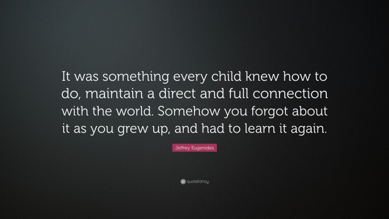 Jeffrey Eugenides Quote: “It was something every child knew how to do, maintain a direct and full connection with the world. Somehow you forgot about it as you grew up, and had to learn it again.”