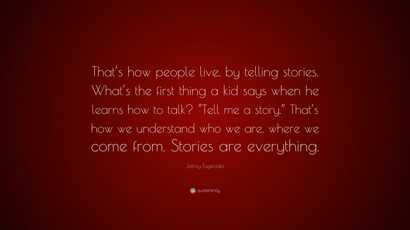 Jeffrey Eugenides Quote: “That’s how people live, by telling stories. What’s the first thing a kid says when he learns how to talk? “Tell me a story.” That’s how we understand who we are, where we come from. Stories are everything.”