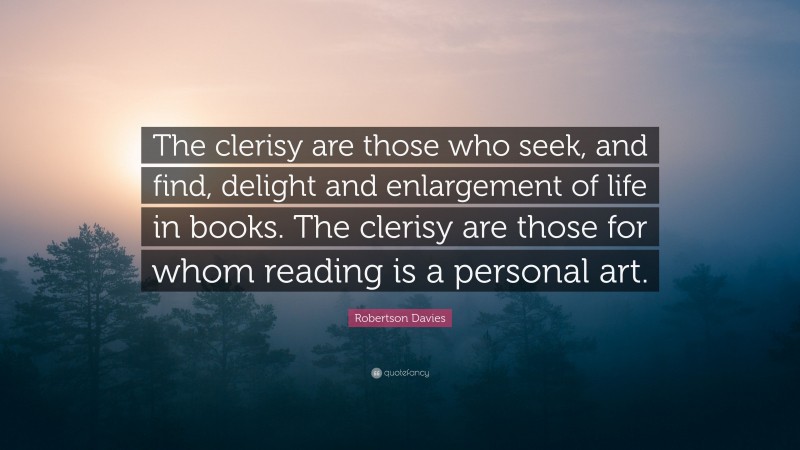 Robertson Davies Quote: “The clerisy are those who seek, and find, delight and enlargement of life in books. The clerisy are those for whom reading is a personal art.”