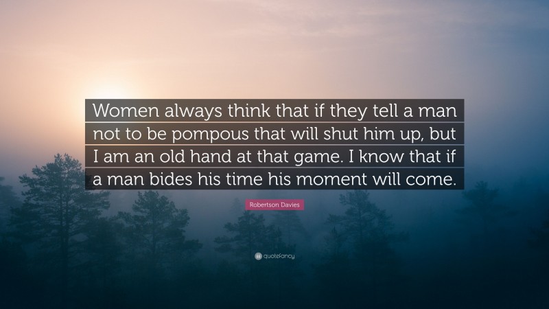 Robertson Davies Quote: “Women always think that if they tell a man not to be pompous that will shut him up, but I am an old hand at that game. I know that if a man bides his time his moment will come.”