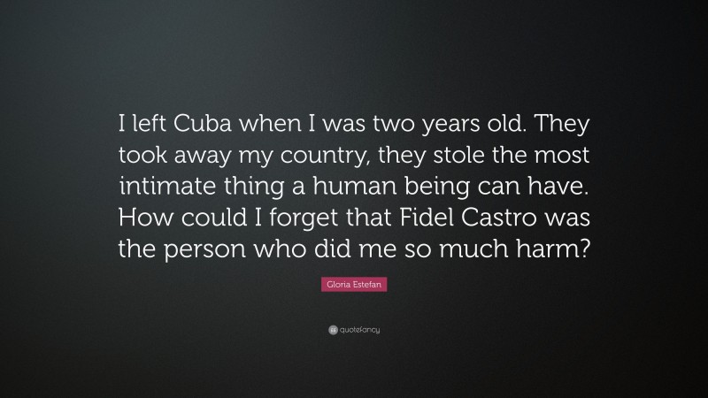 Gloria Estefan Quote: “I left Cuba when I was two years old. They took away my country, they stole the most intimate thing a human being can have. How could I forget that Fidel Castro was the person who did me so much harm?”